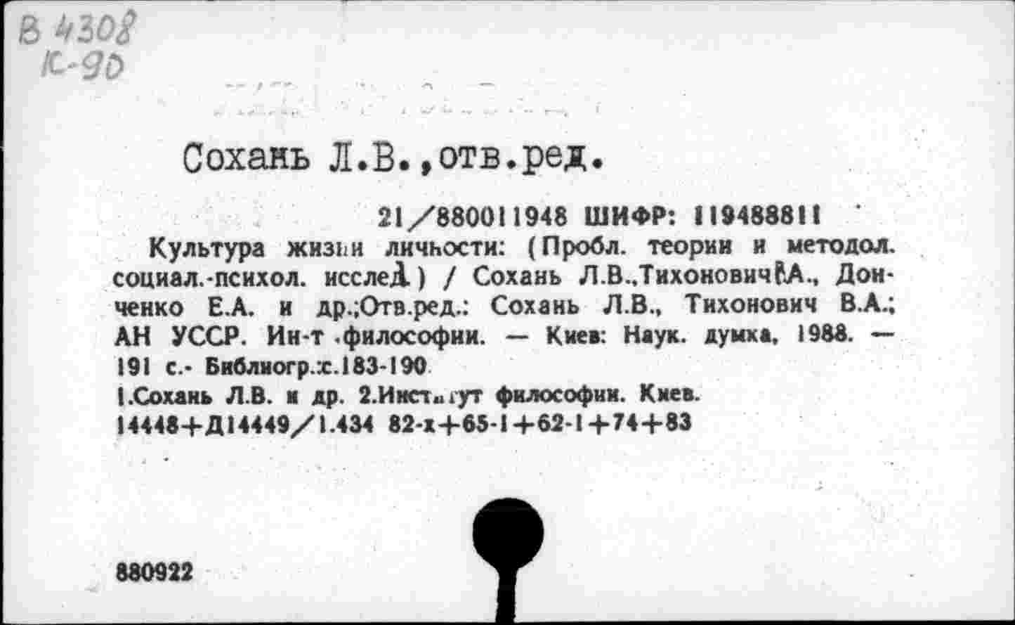 ﻿в
ИО
Сохань Л.В.»отв.ред.
21/880011948 ШИФР: 119488811 '
Культура жизни личности: (Пробл. теории и методол. социал.-психол. исслеД) / Сохань Л.В.,ТихоновичРЛ., Донченко Е.А. и др.;Отв.ред.: Сохань Л.В., Тихонович В.А.; АН УССР. Ин-Т .философии. — Киев: Наук, думка, 1988. — 191 с.- Библиогр.х.183-190
(.Сохань Л.В. и др. 2.Институт философии. Киев.
14448+Д14449/1.434 82 x4-65-1 +62-1 +74+83
880922